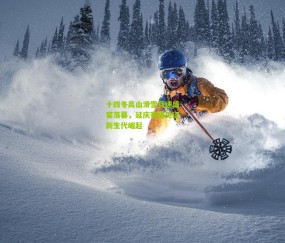 开云官网，开云入口，kaiyun下载，开云平台，开云数据中心|十四冬高山滑雪竞速盛宴落幕，延庆赛道见证新生代崛起